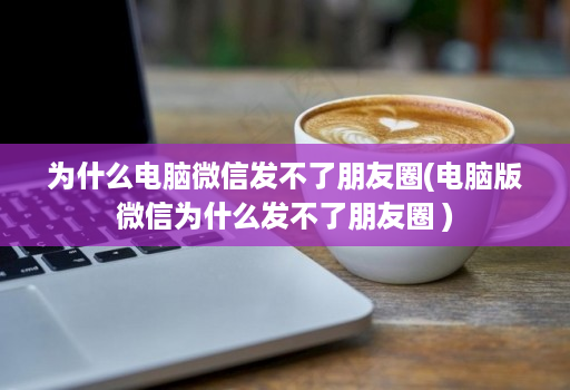 为什么电脑微信发不了朋友圈(电脑版微信为什么发不了朋友圈 )
