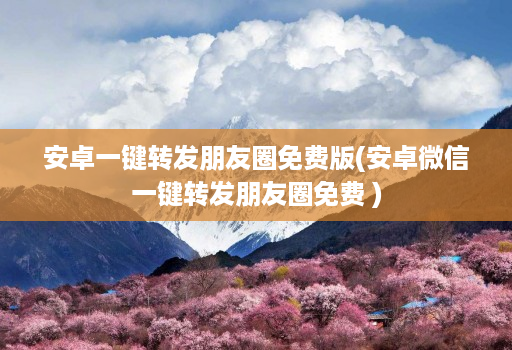 安卓一键转发朋友圈免费版(安卓微信一键转发朋友圈免费 )
