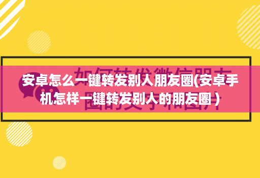 安卓怎么一键转发别人朋友圈(安卓手机怎样一键转发别人的朋友圈 )