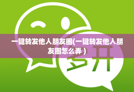 一键转发他人朋友圈(一键转发他人朋友圈怎么弄 )