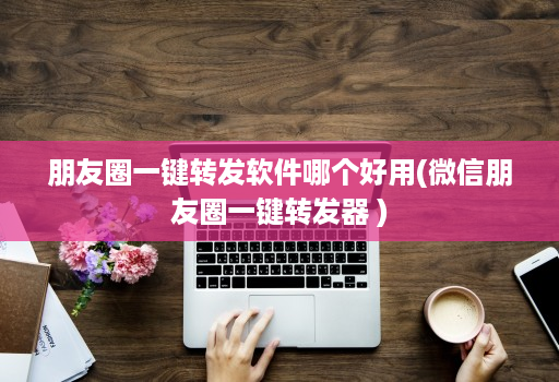 朋友圈一键转发软件哪个好用(微信朋友圈一键转发器 )