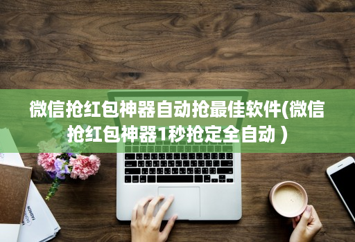 微信抢红包神器自动抢最佳软件(微信抢红包神器1秒抢定全自动 )
