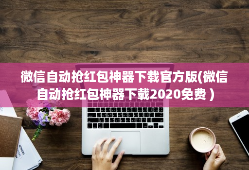 微信自动抢红包神器下载官方版(微信自动抢红包神器下载2020免费 )