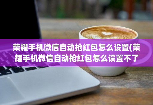 荣耀手机微信自动抢红包怎么设置(荣耀手机微信自动抢红包怎么设置不了 )