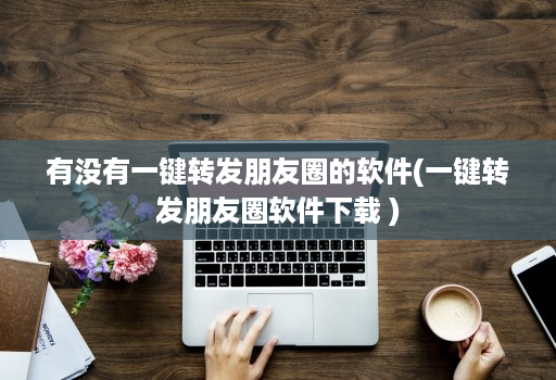 有没有一键转发朋友圈的软件(一键转发朋友圈软件下载 )