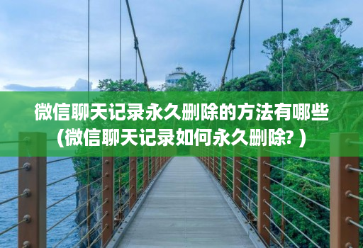 微信聊天记录永久删除的方法有哪些(微信聊天记录如何永久删除? )