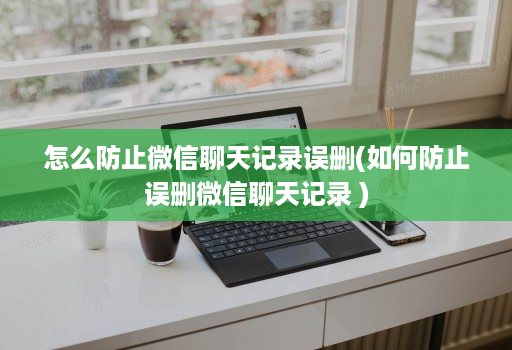 怎么防止微信聊天记录误删(如何防止误删微信聊天记录 )