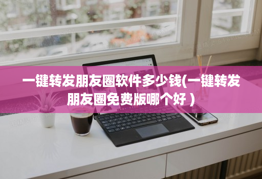 一键转发朋友圈软件多少钱(一键转发朋友圈免费版哪个好 )