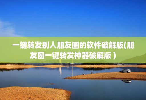 一键转发别人朋友圈的软件破解版(朋友圈一键转发神器破解版 )