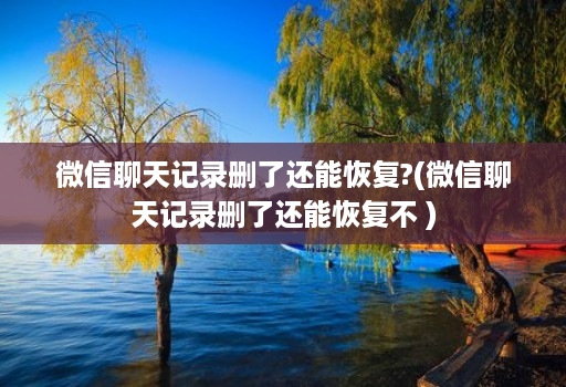 微信聊天记录删了还能恢复?(微信聊天记录删了还能恢复不 )