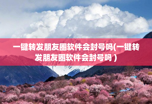 一键转发朋友圈软件会封号吗(一键转发朋友圈软件会封号吗 )