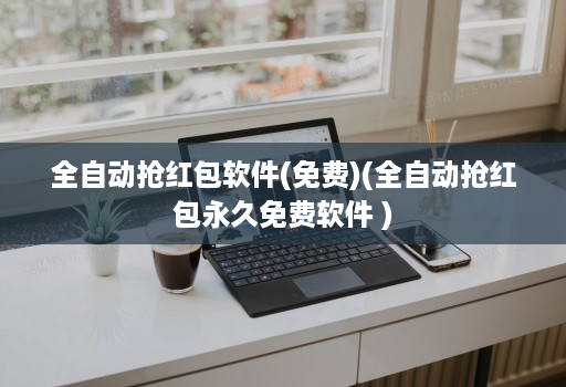 全自动抢红包软件(免费)(全自动抢红包永久免费软件 )