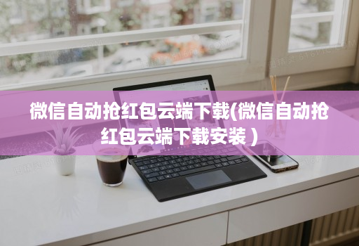 微信自动抢红包云端下载(微信自动抢红包云端下载安装 )