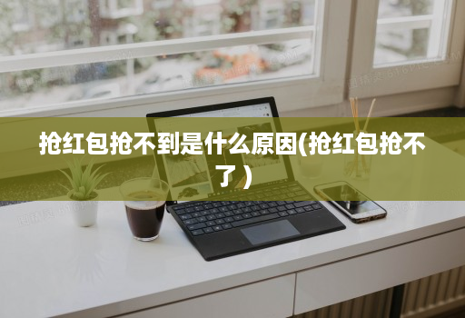 抢红包抢不到是什么原因(抢红包抢不了 )