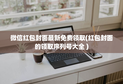 微信红包封面最新免费领取(红包封面的领取序列号大全 )
