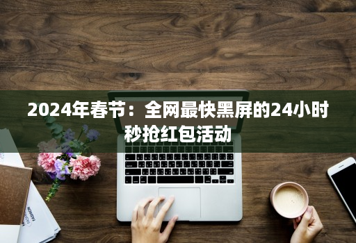 2024年春节：全网最快黑屏的24小时秒抢红包活动