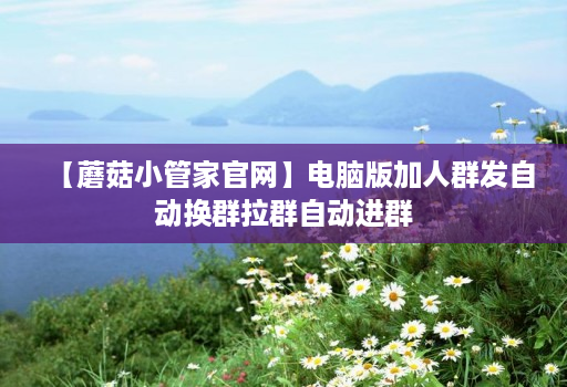 【蘑菇小管家官网】电脑版加人群发自动换群拉群自动进群