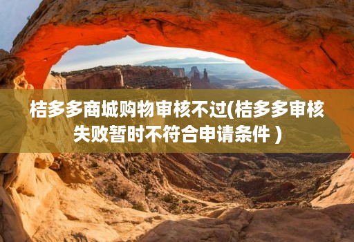 桔多多商城购物审核不过(桔多多审核失败暂时不符合申请条件 )