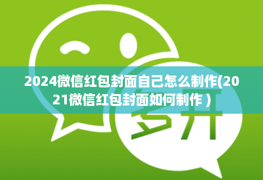 2024微信红包封面自己怎么制作(2021微信红包封面如何制作 )