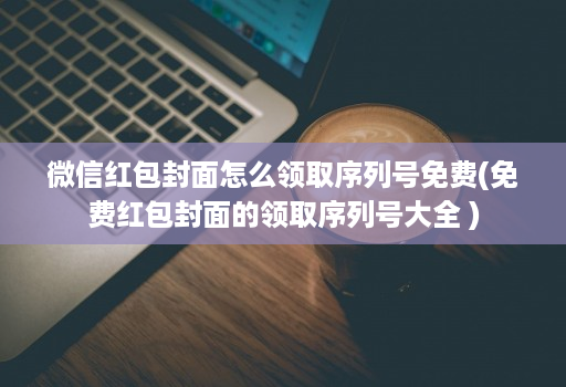 微信红包封面怎么领取序列号免费(免费红包封面的领取序列号大全 )