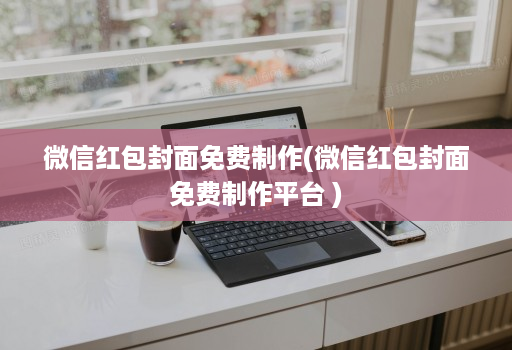 微信红包封面免费制作(微信红包封面免费制作平台 )