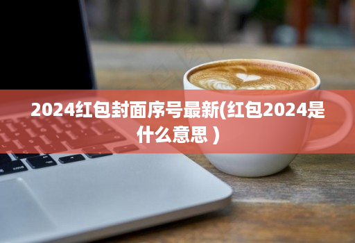 2024红包封面序号最新(红包2024是什么意思 )