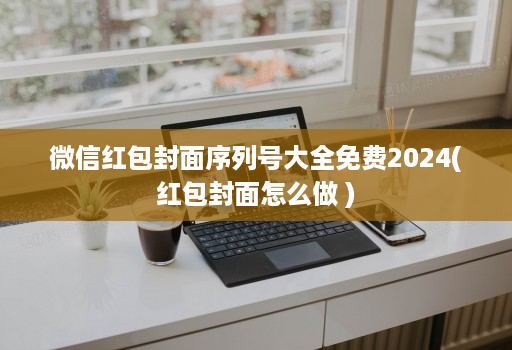 微信红包封面序列号大全免费2024(红包封面怎么做 )