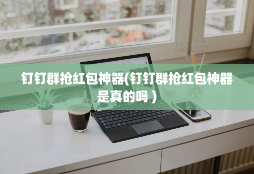 钉钉群抢红包神器(钉钉群抢红包神器是真的吗 )