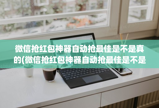 微信抢红包神器自动抢最佳是不是真的(微信抢红包神器自动抢最佳是不是真的呀)