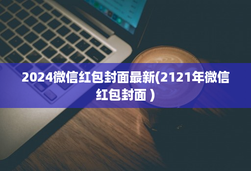 2024微信红包封面最新(2121年微信红包封面 )