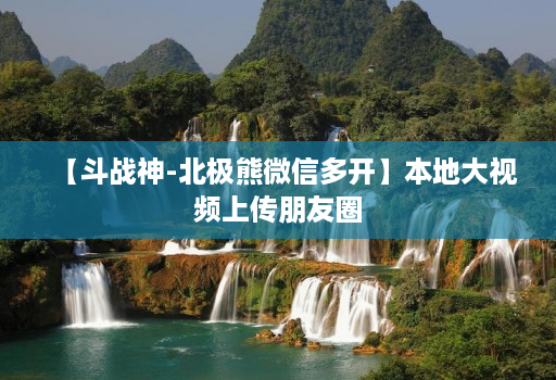 【斗战神-北极熊微信多开】本地大视频上传朋友圈