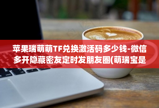 苹果瑞萌萌TF兑换激活码多少钱-微信多开隐藏密友定时发朋友圈(萌瑞宝是哪个公司的 )