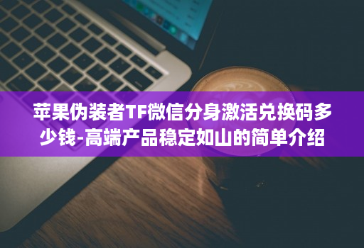 苹果伪装者TF微信分身激活兑换码多少钱-高端产品稳定如山的简单介绍