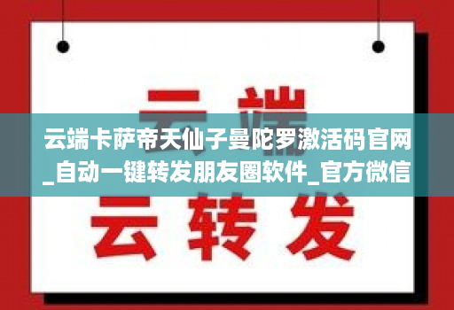云端卡萨帝天仙子曼陀罗激活码官网_自动一键转发朋友圈软件_官方微信一键转发