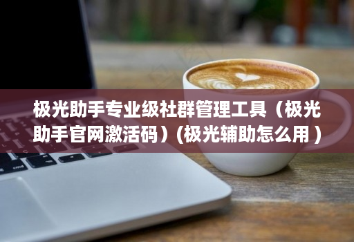 极光助手专业级社群管理工具（极光助手官网激活码）(极光辅助怎么用 )