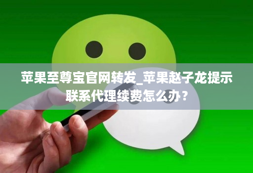 苹果至尊宝官网转发_苹果赵子龙提示联系代理续费怎么办？