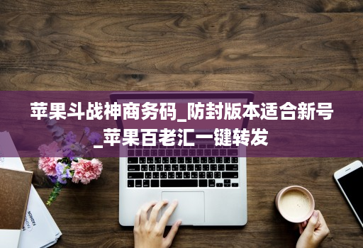苹果斗战神商务码_防封版本适合新号_苹果百老汇一键转发