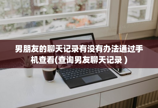 男朋友的聊天记录有没有办法通过手机查看(查询男友聊天记录 )