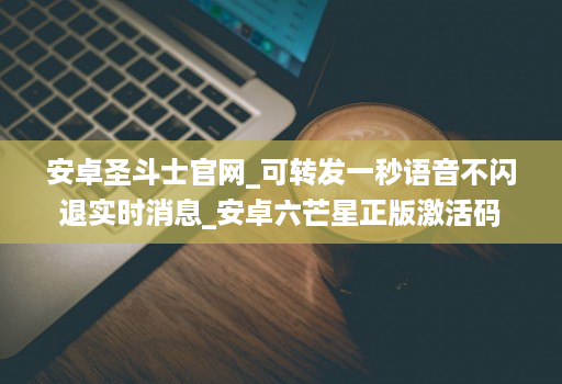 安卓圣斗士官网_可转发一秒语音不闪退实时消息_安卓六芒星正版激活码