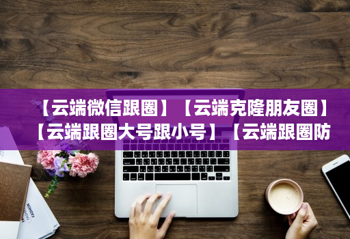 【云端微信跟圈】【云端克隆朋友圈】【云端跟圈大号跟小号】【云端跟圈防封测试版】