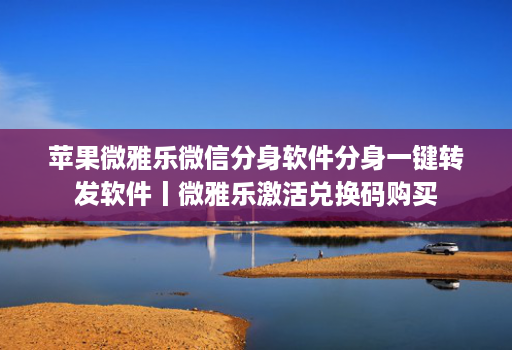 苹果微雅乐微信分身软件分身一键转发软件丨微雅乐激活兑换码购买