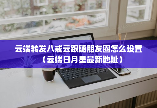 云端转发八戒云跟随朋友圈怎么设置（云端日月星最新地址）