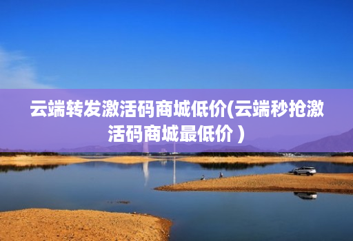 云端转发激活码商城低价(云端秒抢激活码商城最低价 )