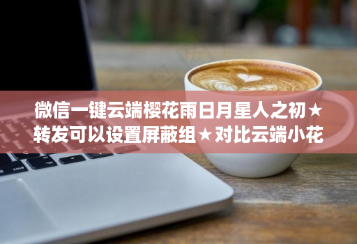 微信一键云端樱花雨日月星人之初★转发可以设置屏蔽组★对比云端小花朵那个好用