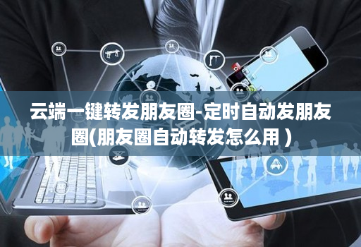 云端一键转发朋友圈-定时自动发朋友圈(朋友圈自动转发怎么用 )