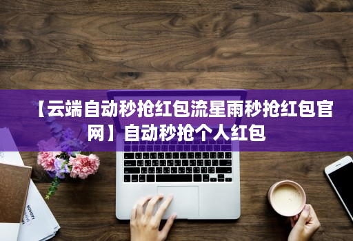 【云端自动秒抢红包流星雨秒抢红包官网】自动秒抢个人红包