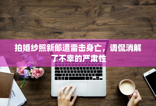 拍婚纱照新郎遭雷击身亡，调侃消解了不幸的严肃性