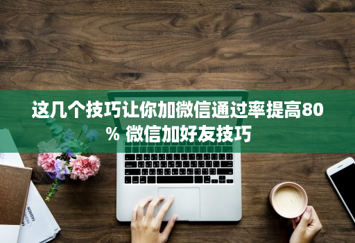 这几个技巧让你加微信通过率提高80% 微信加好友技巧