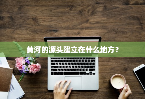 黄河的源头建立在什么地方？