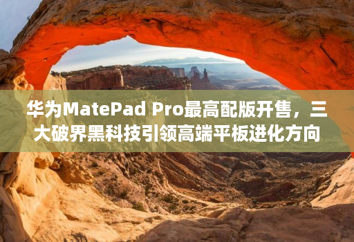 华为MatePad Pro最高配版开售，三大破界黑科技引领高端平板进化方向